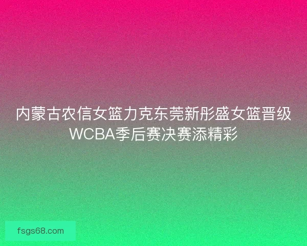 内蒙古农信女篮力克东莞新彤盛女篮晋级WCBA季后赛决赛添精彩