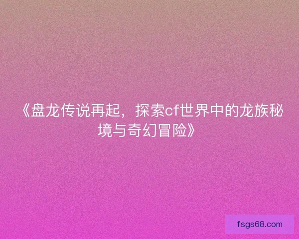 《盘龙传说再起，探索cf世界中的龙族秘境与奇幻冒险》