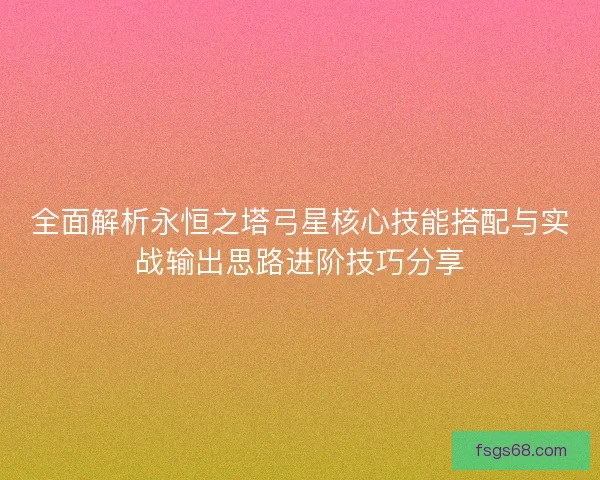 全面解析永恒之塔弓星核心技能搭配与实战输出思路进阶技巧分享