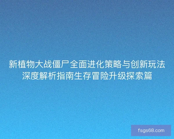 新植物大战僵尸全面进化策略与创新玩法深度解析指南生存冒险升级探索篇