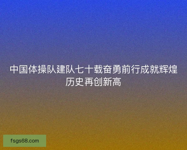 中国体操队建队七十载奋勇前行成就辉煌历史再创新高