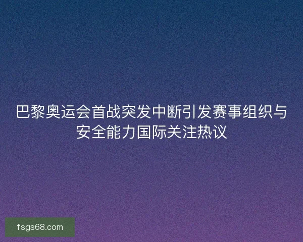 巴黎奥运会首战突发中断引发赛事组织与安全能力国际关注热议