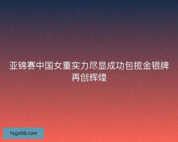 亚锦赛中国女重实力尽显成功包揽金银牌再创辉煌