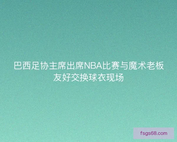 巴西足协主席出席NBA比赛与魔术老板友好交换球衣现场