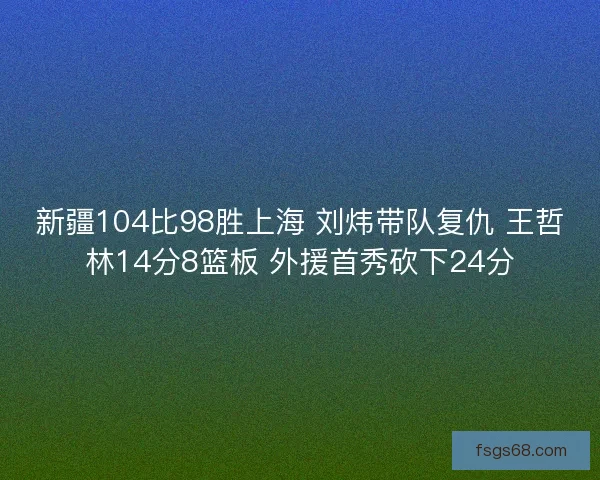 新疆104比98胜上海 刘炜带队复仇 王哲林14分8篮板 外援首秀砍下24分