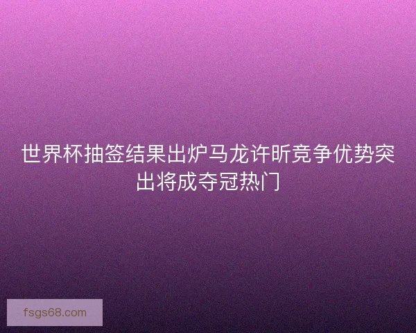 世界杯抽签结果出炉马龙许昕竞争优势突出将成夺冠热门