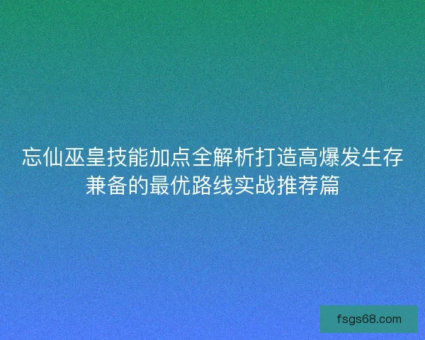 忘仙巫皇技能加点全解析打造高爆发生存兼备的最优路线实战推荐篇