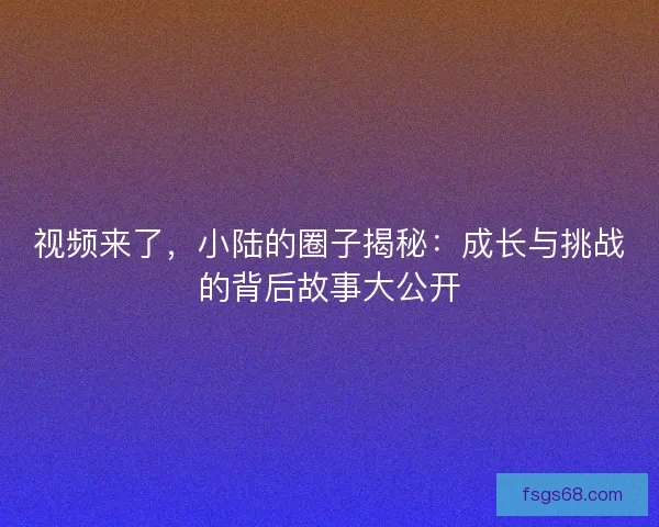 视频来了，小陆的圈子揭秘：成长与挑战的背后故事大公开