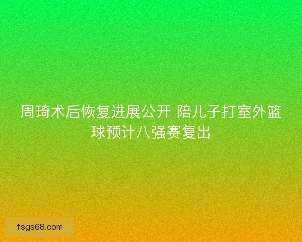 周琦术后恢复进展公开 陪儿子打室外篮球预计八强赛复出