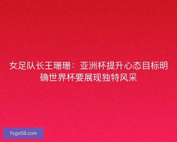 女足队长王珊珊：亚洲杯提升心态目标明确世界杯要展现独特风采
