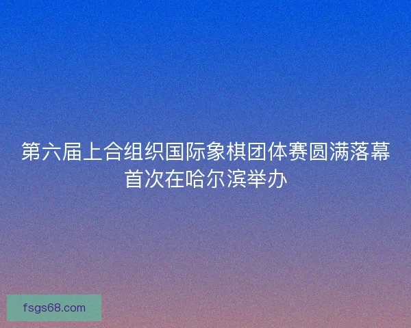 第六届上合组织国际象棋团体赛圆满落幕首次在哈尔滨举办