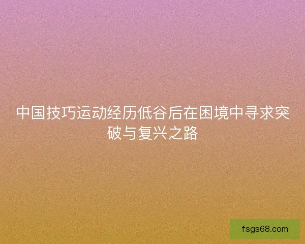 中国技巧运动经历低谷后在困境中寻求突破与复兴之路