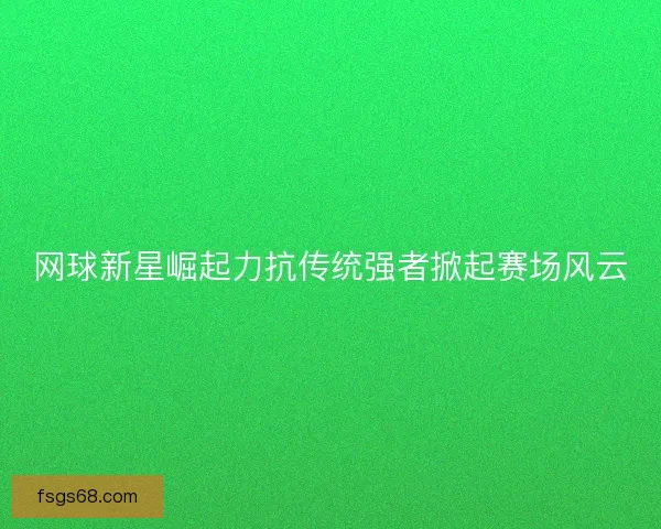 网球新星崛起力抗传统强者掀起赛场风云