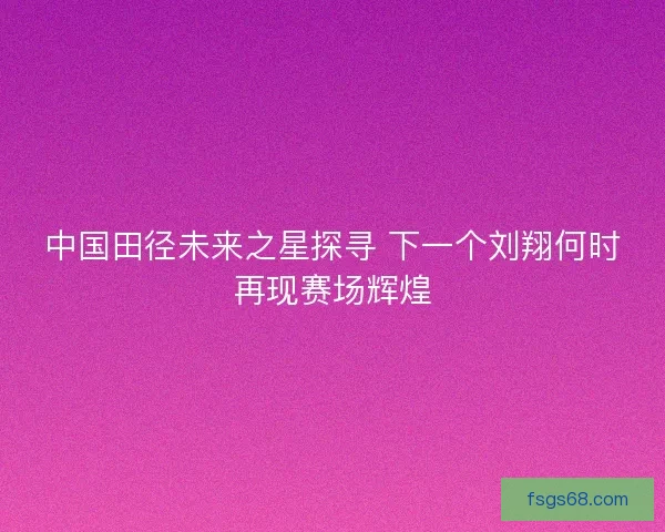 中国田径未来之星探寻 下一个刘翔何时再现赛场辉煌