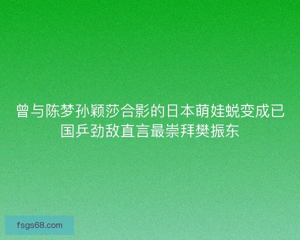 曾与陈梦孙颖莎合影的日本萌娃蜕变成已国乒劲敌直言最崇拜樊振东