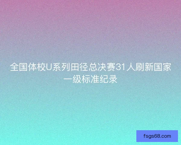 全国体校U系列田径总决赛31人刷新国家一级标准纪录